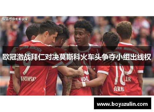 欧冠激战拜仁对决莫斯科火车头争夺小组出线权