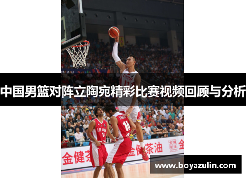 中国男篮对阵立陶宛精彩比赛视频回顾与分析