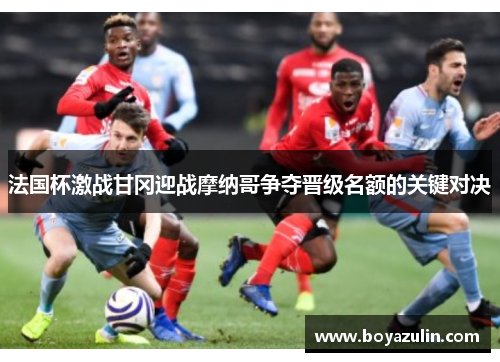 法国杯激战甘冈迎战摩纳哥争夺晋级名额的关键对决